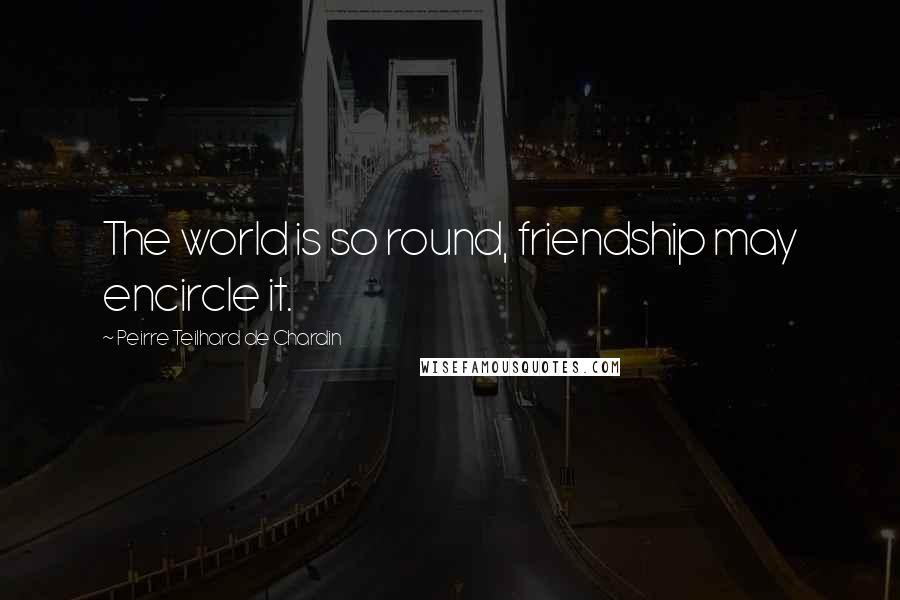 Peirre Teilhard De Chardin Quotes: The world is so round, friendship may encircle it.