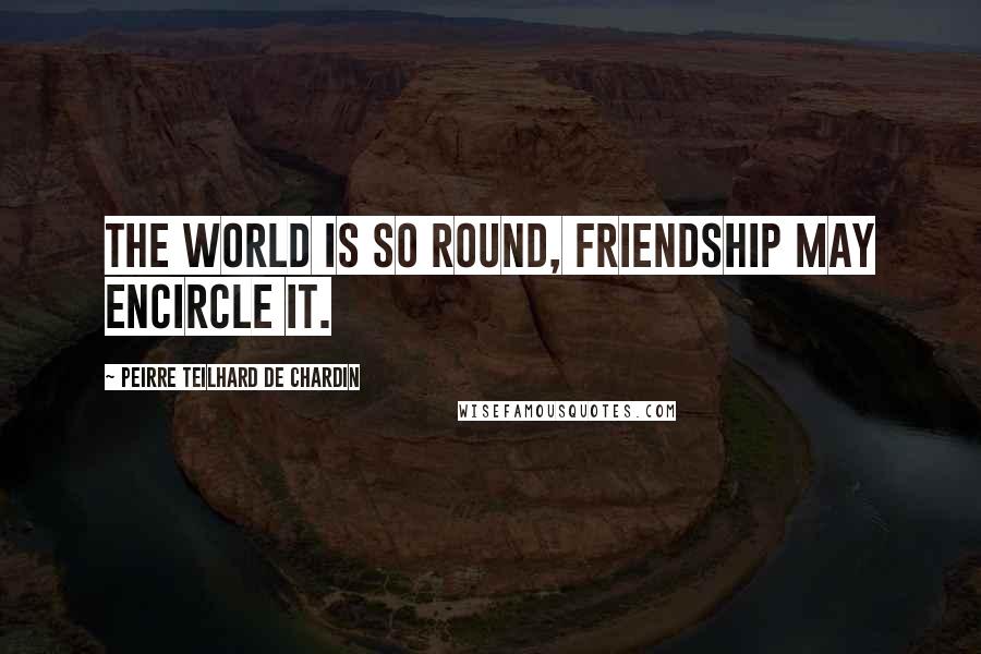 Peirre Teilhard De Chardin Quotes: The world is so round, friendship may encircle it.