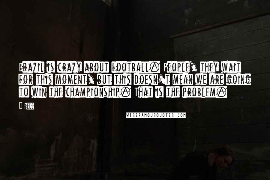 Pele Quotes: Brazil is crazy about football. People, they wait for this moment, but this doesn't mean we are going to win the championship. That is the problem.