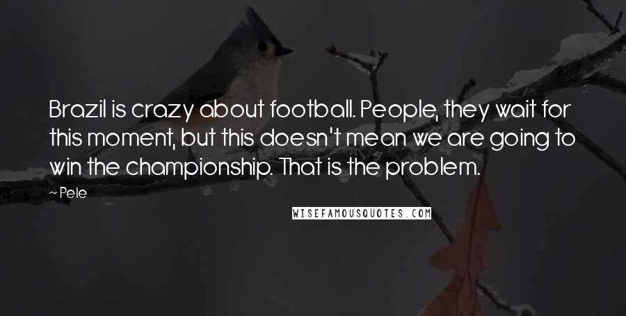 Pele Quotes: Brazil is crazy about football. People, they wait for this moment, but this doesn't mean we are going to win the championship. That is the problem.