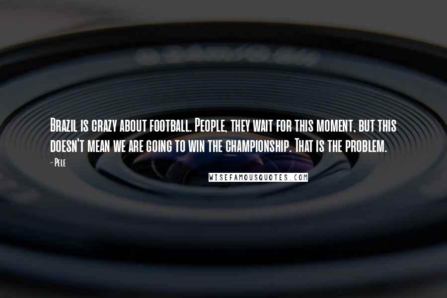 Pele Quotes: Brazil is crazy about football. People, they wait for this moment, but this doesn't mean we are going to win the championship. That is the problem.