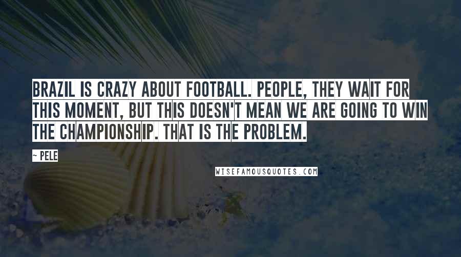 Pele Quotes: Brazil is crazy about football. People, they wait for this moment, but this doesn't mean we are going to win the championship. That is the problem.