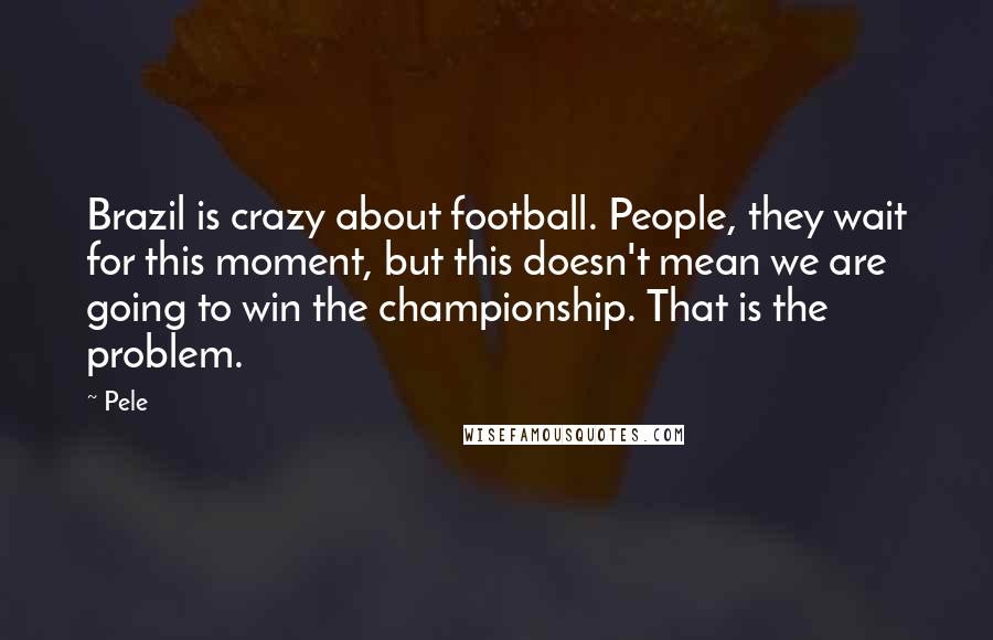 Pele Quotes: Brazil is crazy about football. People, they wait for this moment, but this doesn't mean we are going to win the championship. That is the problem.