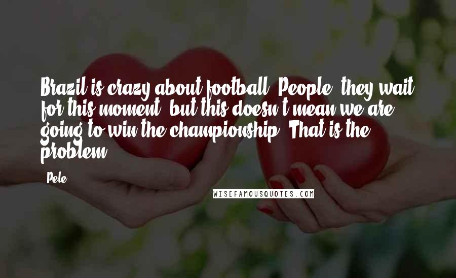 Pele Quotes: Brazil is crazy about football. People, they wait for this moment, but this doesn't mean we are going to win the championship. That is the problem.