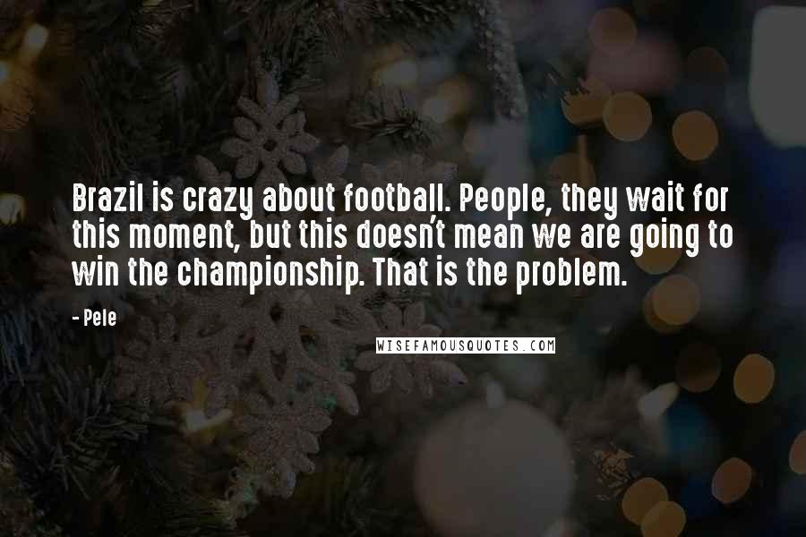 Pele Quotes: Brazil is crazy about football. People, they wait for this moment, but this doesn't mean we are going to win the championship. That is the problem.