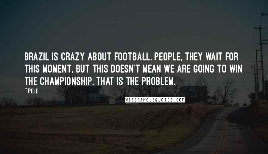 Pele Quotes: Brazil is crazy about football. People, they wait for this moment, but this doesn't mean we are going to win the championship. That is the problem.