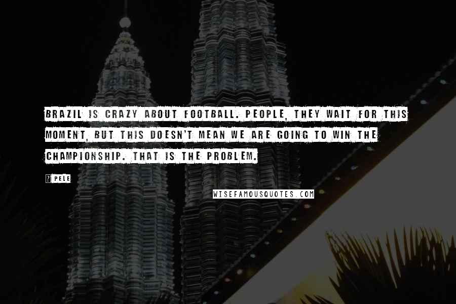 Pele Quotes: Brazil is crazy about football. People, they wait for this moment, but this doesn't mean we are going to win the championship. That is the problem.