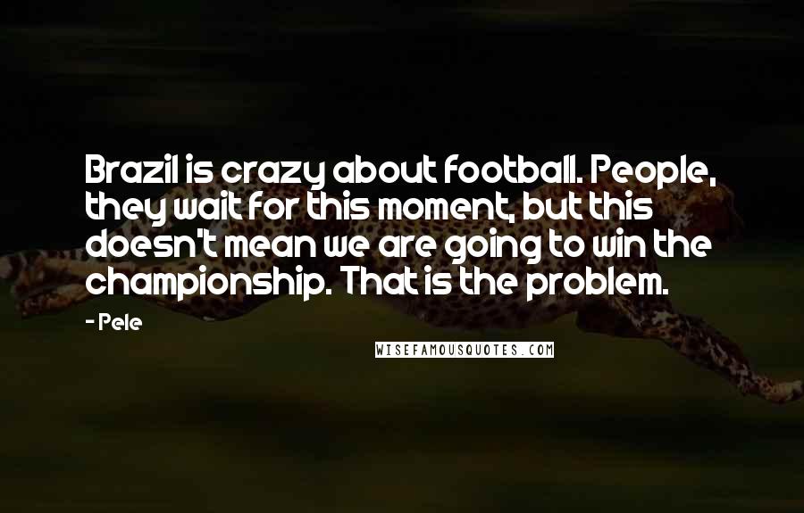 Pele Quotes: Brazil is crazy about football. People, they wait for this moment, but this doesn't mean we are going to win the championship. That is the problem.