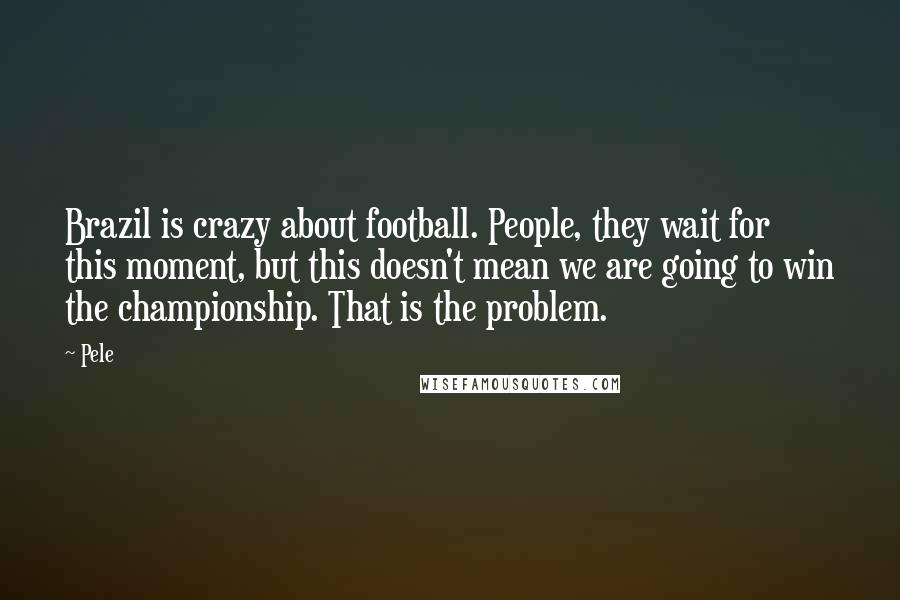 Pele Quotes: Brazil is crazy about football. People, they wait for this moment, but this doesn't mean we are going to win the championship. That is the problem.