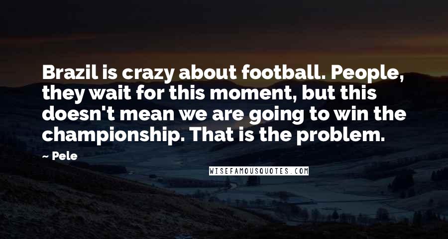 Pele Quotes: Brazil is crazy about football. People, they wait for this moment, but this doesn't mean we are going to win the championship. That is the problem.