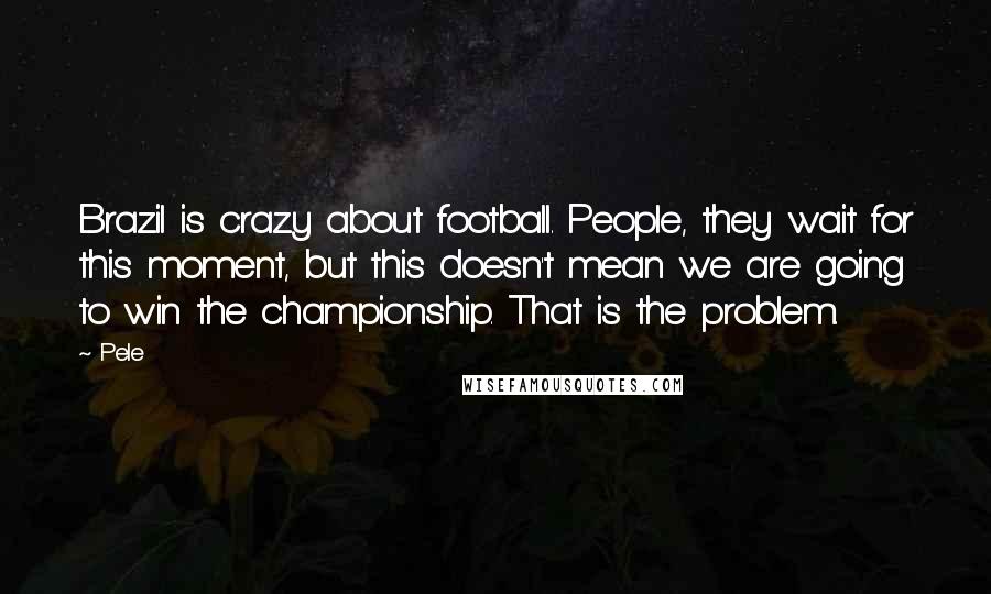 Pele Quotes: Brazil is crazy about football. People, they wait for this moment, but this doesn't mean we are going to win the championship. That is the problem.