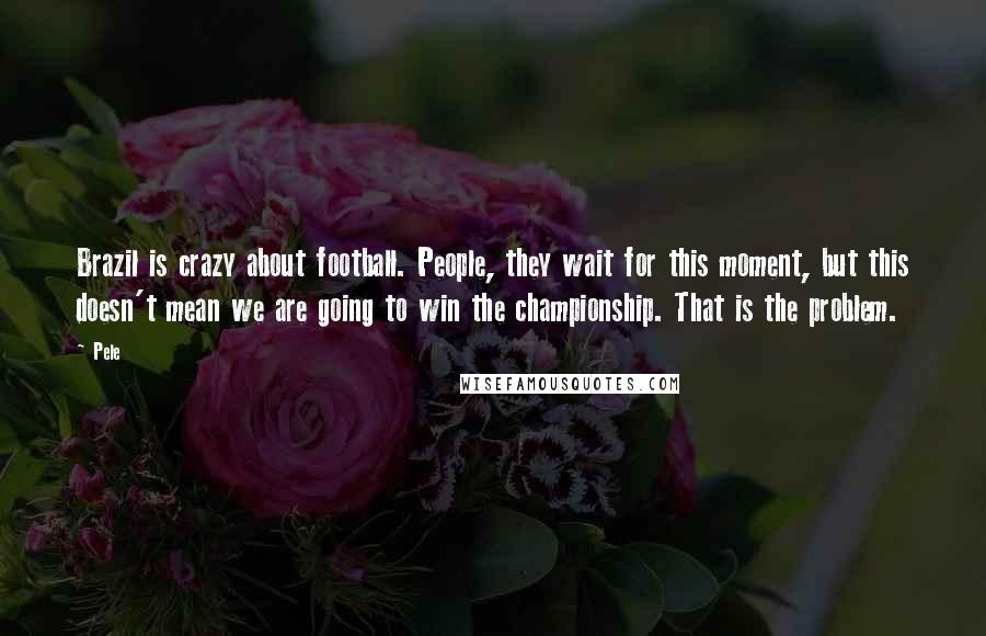 Pele Quotes: Brazil is crazy about football. People, they wait for this moment, but this doesn't mean we are going to win the championship. That is the problem.