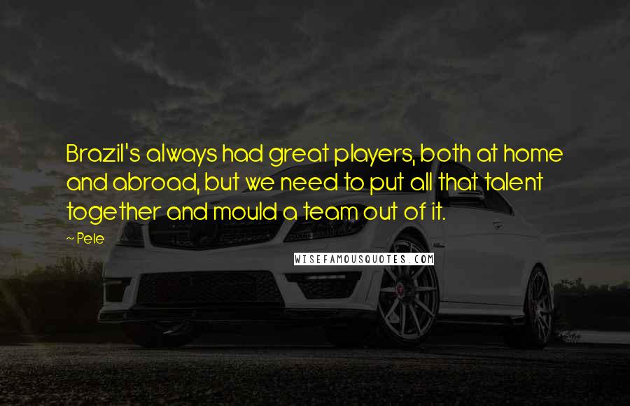 Pele Quotes: Brazil's always had great players, both at home and abroad, but we need to put all that talent together and mould a team out of it.