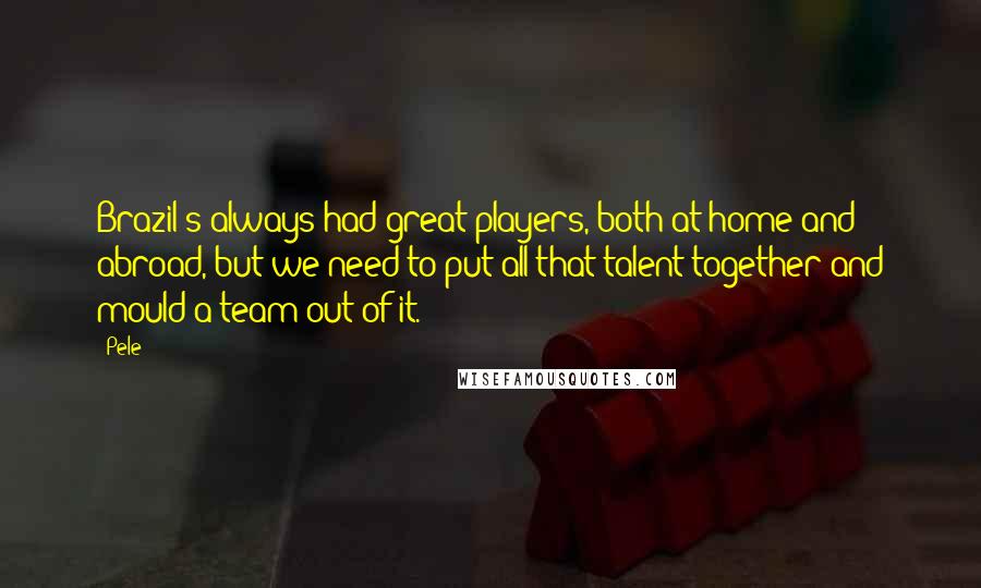 Pele Quotes: Brazil's always had great players, both at home and abroad, but we need to put all that talent together and mould a team out of it.