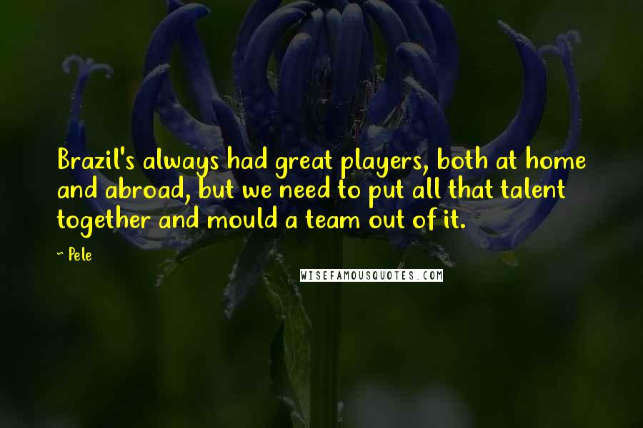 Pele Quotes: Brazil's always had great players, both at home and abroad, but we need to put all that talent together and mould a team out of it.