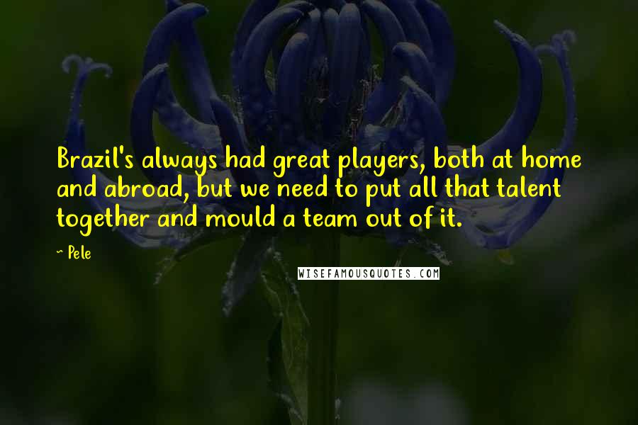 Pele Quotes: Brazil's always had great players, both at home and abroad, but we need to put all that talent together and mould a team out of it.