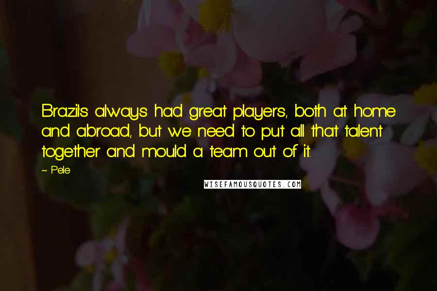 Pele Quotes: Brazil's always had great players, both at home and abroad, but we need to put all that talent together and mould a team out of it.