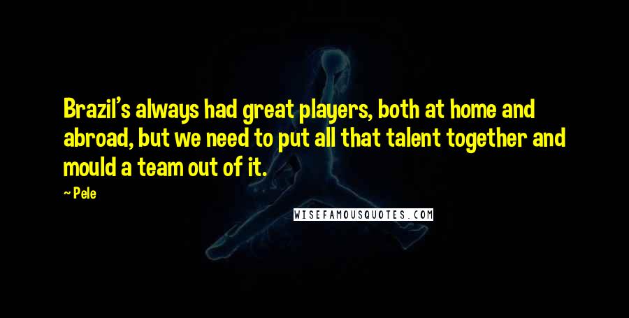 Pele Quotes: Brazil's always had great players, both at home and abroad, but we need to put all that talent together and mould a team out of it.