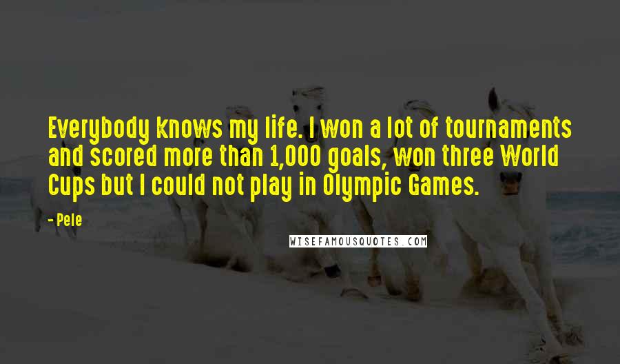 Pele Quotes: Everybody knows my life. I won a lot of tournaments and scored more than 1,000 goals, won three World Cups but I could not play in Olympic Games.