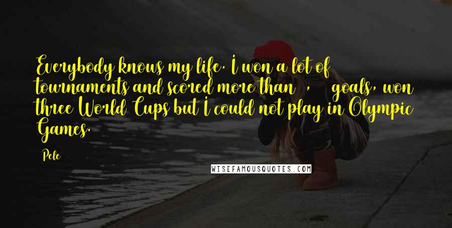 Pele Quotes: Everybody knows my life. I won a lot of tournaments and scored more than 1,000 goals, won three World Cups but I could not play in Olympic Games.