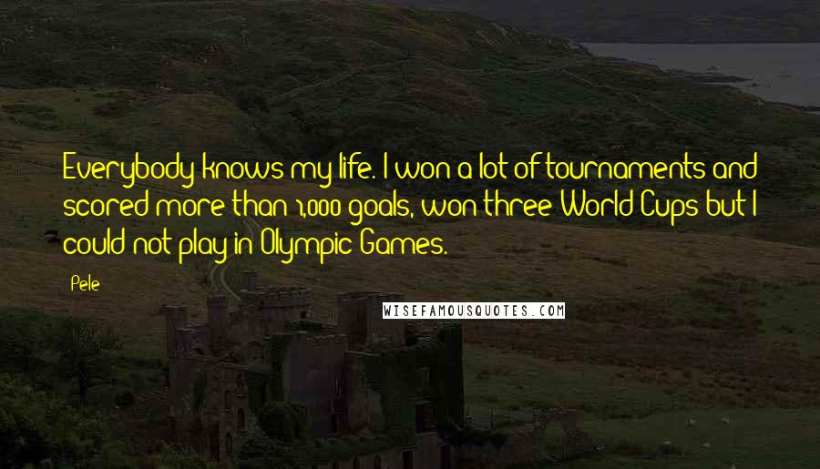 Pele Quotes: Everybody knows my life. I won a lot of tournaments and scored more than 1,000 goals, won three World Cups but I could not play in Olympic Games.