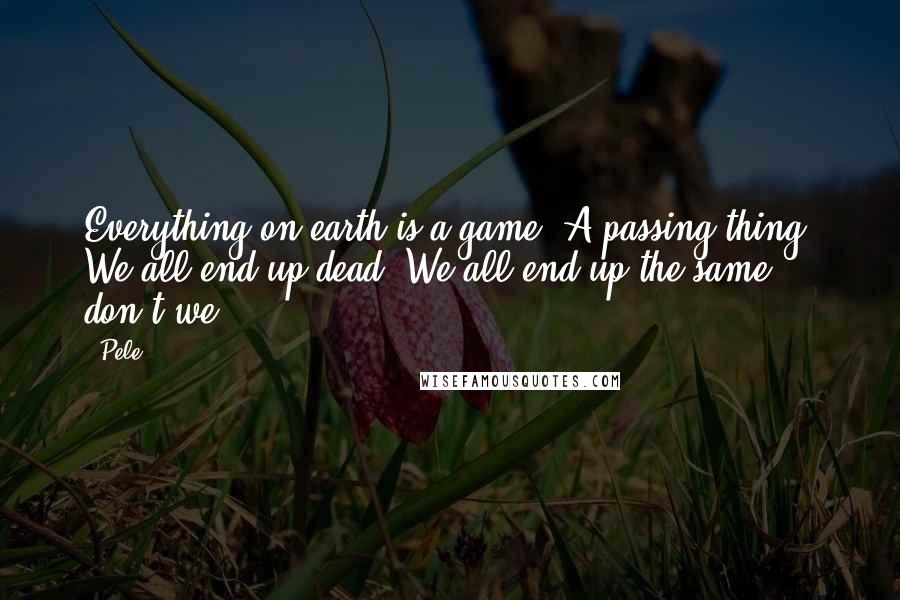 Pele Quotes: Everything on earth is a game. A passing thing. We all end up dead. We all end up the same, don't we?