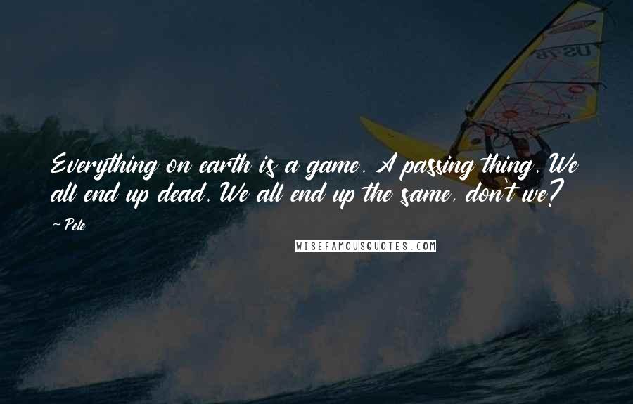 Pele Quotes: Everything on earth is a game. A passing thing. We all end up dead. We all end up the same, don't we?