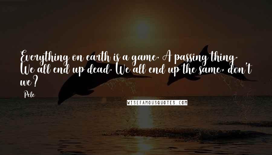 Pele Quotes: Everything on earth is a game. A passing thing. We all end up dead. We all end up the same, don't we?