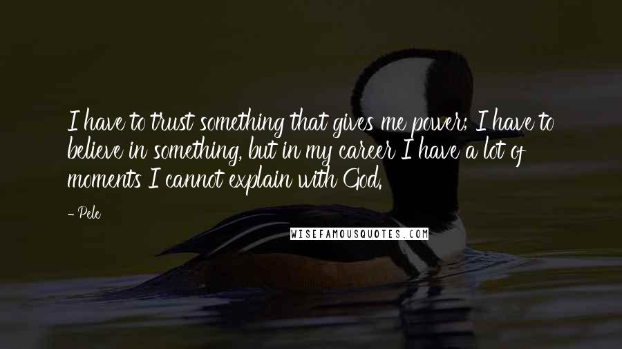 Pele Quotes: I have to trust something that gives me power; I have to believe in something, but in my career I have a lot of moments I cannot explain with God.