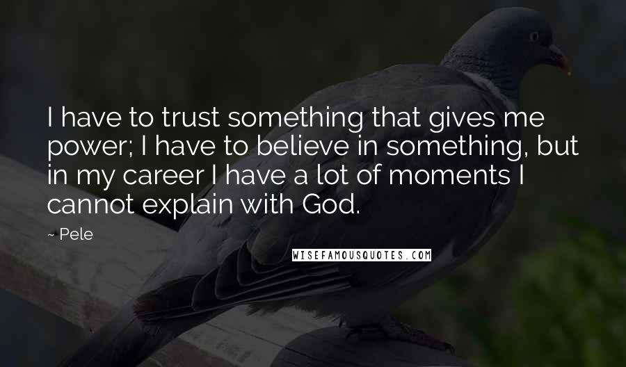 Pele Quotes: I have to trust something that gives me power; I have to believe in something, but in my career I have a lot of moments I cannot explain with God.