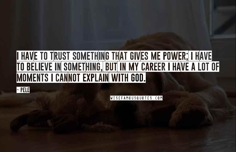 Pele Quotes: I have to trust something that gives me power; I have to believe in something, but in my career I have a lot of moments I cannot explain with God.