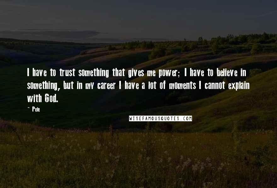 Pele Quotes: I have to trust something that gives me power; I have to believe in something, but in my career I have a lot of moments I cannot explain with God.