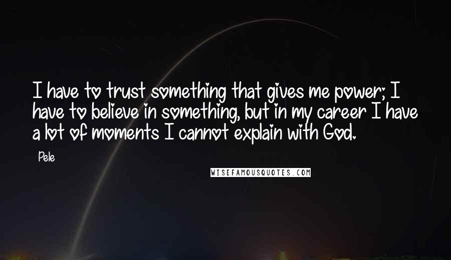 Pele Quotes: I have to trust something that gives me power; I have to believe in something, but in my career I have a lot of moments I cannot explain with God.