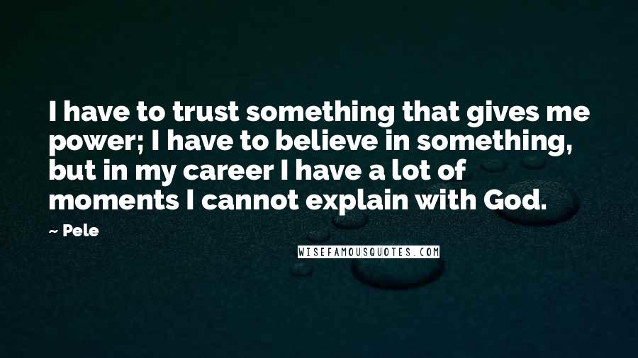 Pele Quotes: I have to trust something that gives me power; I have to believe in something, but in my career I have a lot of moments I cannot explain with God.