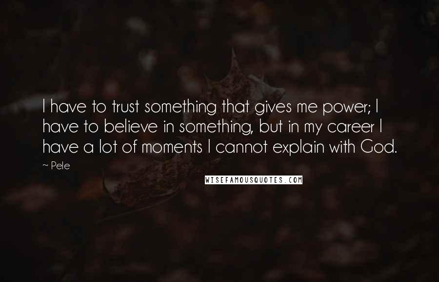 Pele Quotes: I have to trust something that gives me power; I have to believe in something, but in my career I have a lot of moments I cannot explain with God.