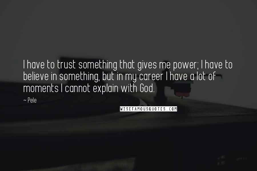 Pele Quotes: I have to trust something that gives me power; I have to believe in something, but in my career I have a lot of moments I cannot explain with God.