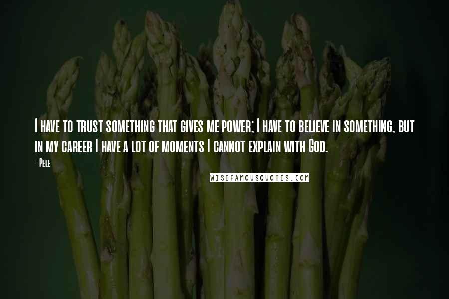 Pele Quotes: I have to trust something that gives me power; I have to believe in something, but in my career I have a lot of moments I cannot explain with God.