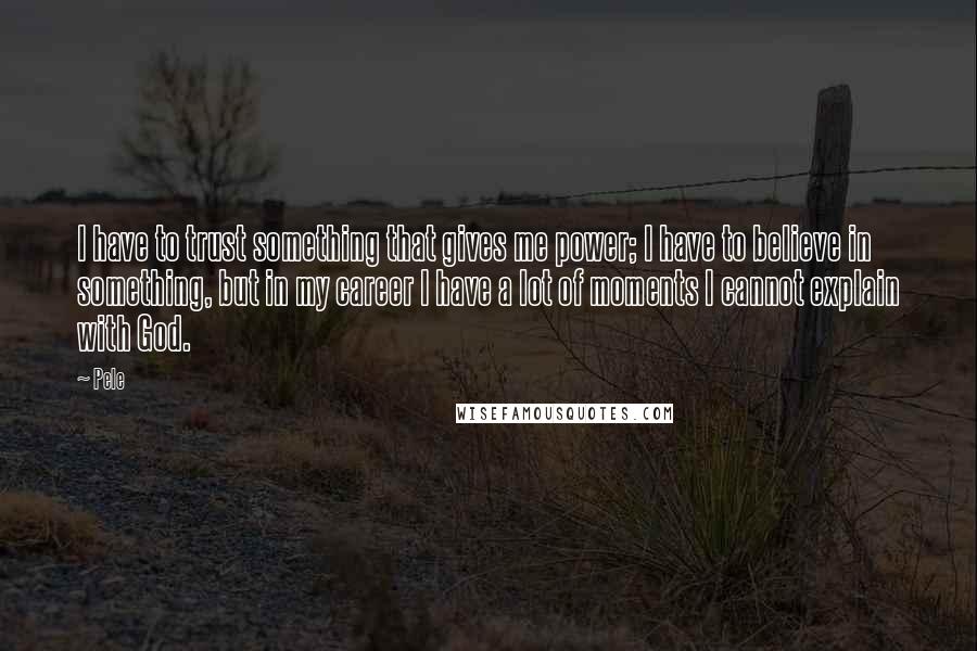 Pele Quotes: I have to trust something that gives me power; I have to believe in something, but in my career I have a lot of moments I cannot explain with God.