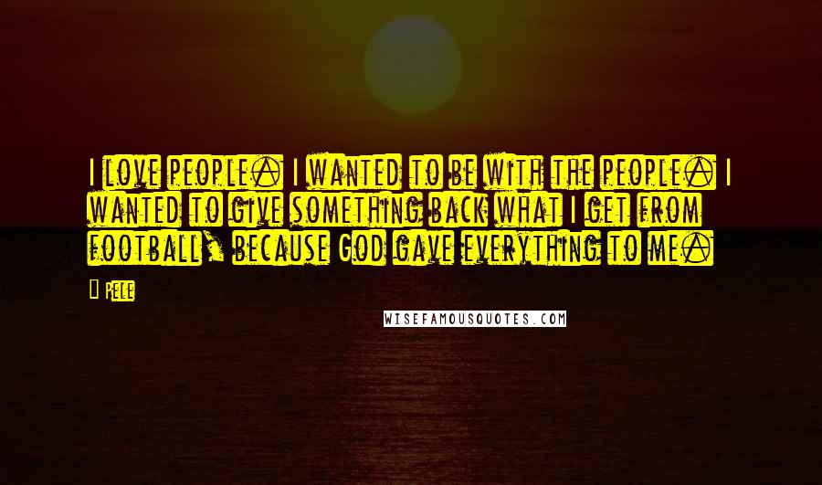 Pele Quotes: I love people. I wanted to be with the people. I wanted to give something back what I get from football, because God gave everything to me.