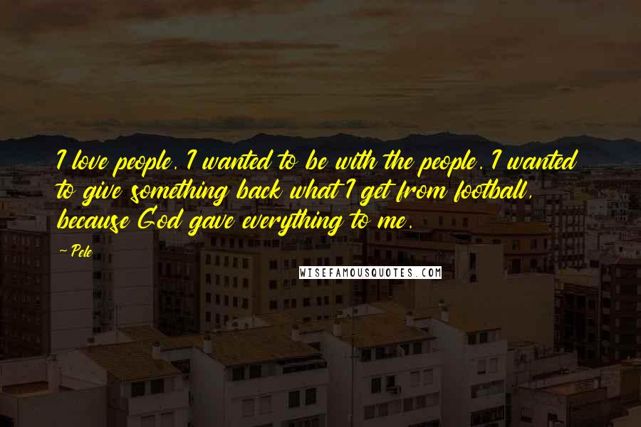 Pele Quotes: I love people. I wanted to be with the people. I wanted to give something back what I get from football, because God gave everything to me.