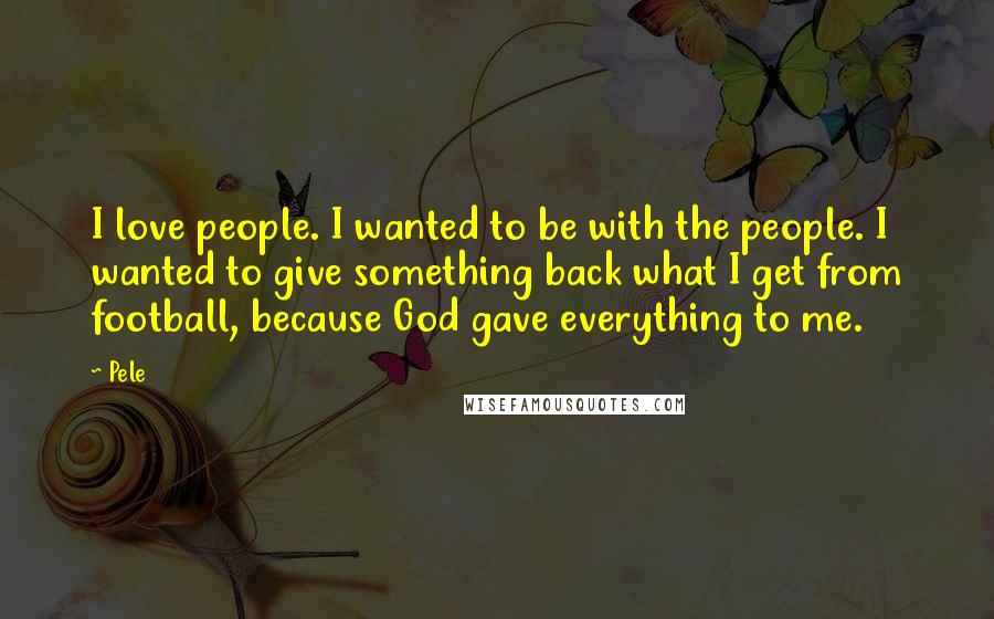 Pele Quotes: I love people. I wanted to be with the people. I wanted to give something back what I get from football, because God gave everything to me.