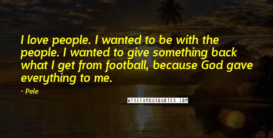 Pele Quotes: I love people. I wanted to be with the people. I wanted to give something back what I get from football, because God gave everything to me.