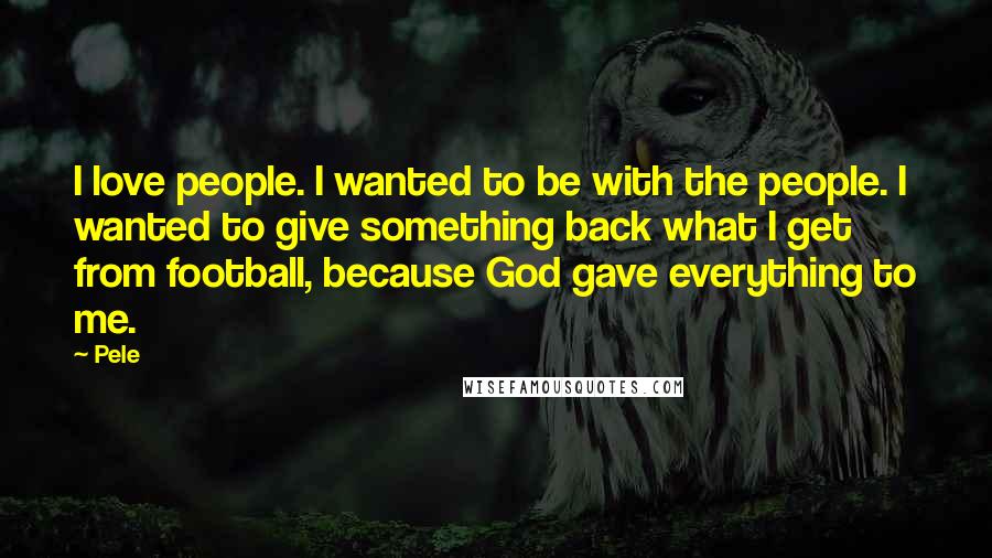 Pele Quotes: I love people. I wanted to be with the people. I wanted to give something back what I get from football, because God gave everything to me.