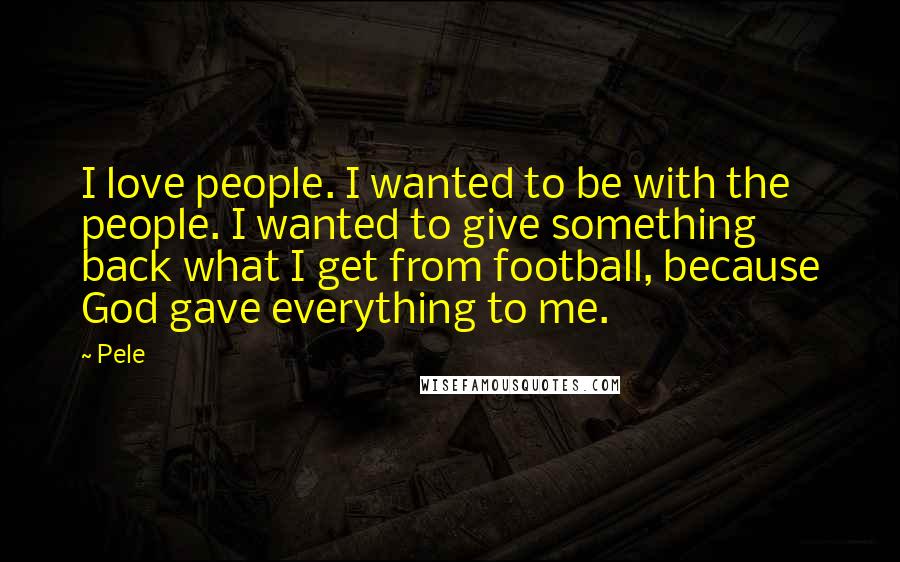 Pele Quotes: I love people. I wanted to be with the people. I wanted to give something back what I get from football, because God gave everything to me.