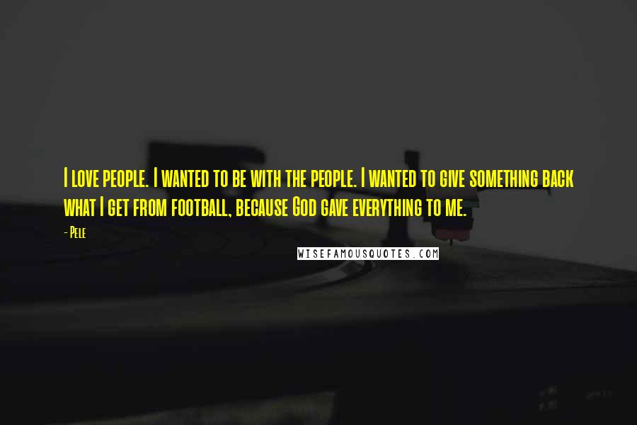 Pele Quotes: I love people. I wanted to be with the people. I wanted to give something back what I get from football, because God gave everything to me.