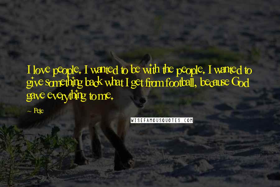 Pele Quotes: I love people. I wanted to be with the people. I wanted to give something back what I get from football, because God gave everything to me.