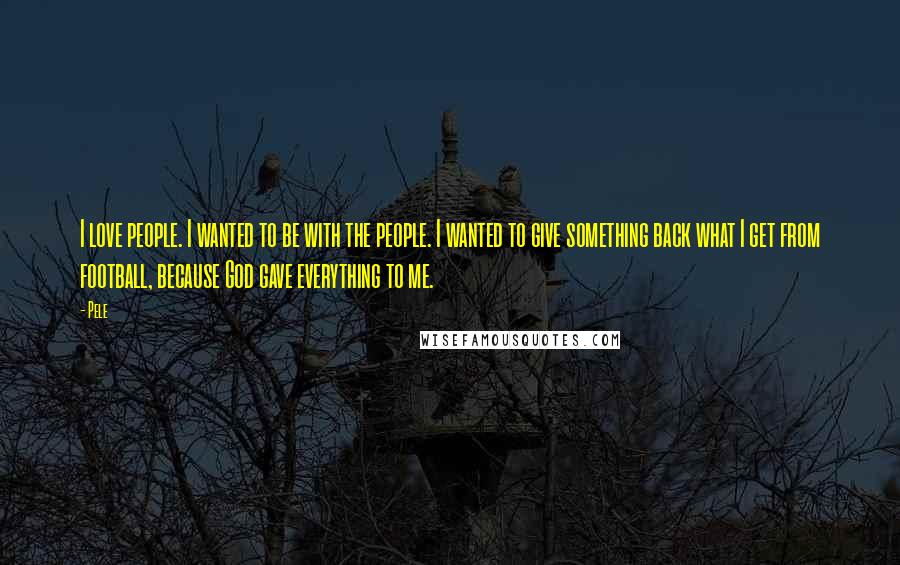 Pele Quotes: I love people. I wanted to be with the people. I wanted to give something back what I get from football, because God gave everything to me.
