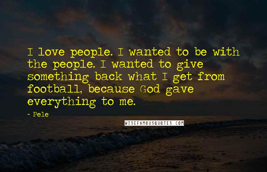 Pele Quotes: I love people. I wanted to be with the people. I wanted to give something back what I get from football, because God gave everything to me.