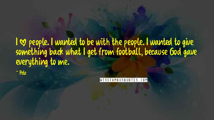 Pele Quotes: I love people. I wanted to be with the people. I wanted to give something back what I get from football, because God gave everything to me.