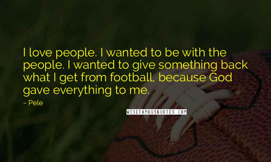 Pele Quotes: I love people. I wanted to be with the people. I wanted to give something back what I get from football, because God gave everything to me.